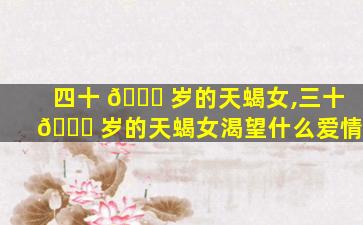 四十 🐎 岁的天蝎女,三十 🐎 岁的天蝎女渴望什么爱情